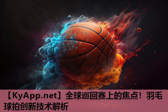 全球巡回赛上的焦点!羽毛球拍创新技术解析 全球巡回赛上的焦点!羽毛球拍创新技术解析