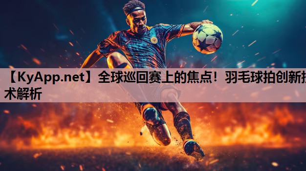全球巡回赛上的焦点!羽毛球拍创新技术解析 全球巡回赛上的焦点!羽毛球拍创新技术解析